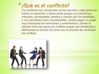 *
Los conflictos son situaciones en las que dos o más personas
entran en oposición o desacuerdo porque sus posiciones,
intereses, necesidades, deseos o valores son incompatibles ,
o son percibidos como incompatibles, donde juegan un papel
muy importante las emociones y sentimientos y donde la
relación entre las partes en conflicto puede salir fortalecida o
deteriorada en función de cómo sea el proceso de resolución
del conflicto.
 