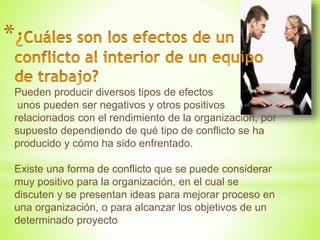 *
Pueden producir diversos tipos de efectos
unos pueden ser negativos y otros positivos
relacionados con el rendimiento de la organización, por
supuesto dependiendo de qué tipo de conflicto se ha
producido y cómo ha sido enfrentado.
Existe una forma de conflicto que se puede considerar
muy positivo para la organización, en el cual se
discuten y se presentan ideas para mejorar proceso en
una organización, o para alcanzar los objetivos de un
determinado proyecto
 