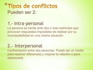 *
Pueden ser 2:
1.- Intra-personal
La persona se siente ante dos o mas estímulos que
provocan respuestas imposibles de realizar por su
incompatibilidad en una misma situación
2.- Interpersonal
Confrontación entre dos personas. Puede ser un medio
para resolver diferencias y mejorar la relación o para
deteriorarla.
 
