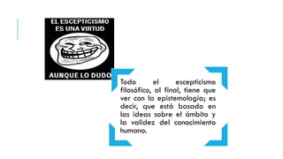 Todo el escepticismo
filosófico, al final, tiene que
ver con la epistemología; es
decir, que está basado en
las ideas sobre el ámbito y
la validez del conocimiento
humano.
 