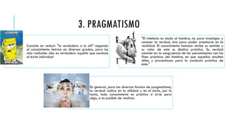3. PRAGMATISMO
Consiste en reducir "lo verdadero a lo útil" negando
el conocimiento teórico en diversos grados; para los
más radicales sólo es verdadero aquello que conduce
al éxito individual
"El intelecto es dado al hombre, no para investigar y
conocer la verdad, sino para poder orientarse en la
realidad. El conocimiento humano recibe su sentido y
su valor de este su destino práctico. Su verdad
consiste en la congruencia de los pensamientos con los
fines prácticos del hombre, en que aquellos resulten
útiles y provechosos para la conducta práctica de
éste."
En general, para las diversas formas de pragmatismo,
la verdad radica en la utilidad y en el éxito, por lo
tanto, todo conocimiento es práctico si sirve para
algo, si es posible de realizar.
 
