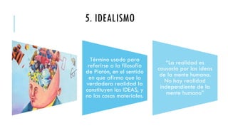 5. IDEALISMO
Término usado para
referirse a la filosofía
de Platón, en el sentido
en que afirma que la
verdadera realidad la
constituyen las IDEAS, y
no las cosas materiales.
“La realidad es
causada por las ideas
de la mente humana.
No hay realidad
independiente de la
mente humana”
 