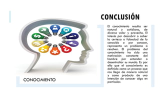 CONCLUSIÓN
CONOCIMIENTO
El conocimiento resulta ser
natural y cotidiano, de
diverso valor y provecho. El
interés por descubrir o saber
la certeza o falsedad de lo
conocido o por conocer,
representa un problema a
resolver. El problema del
conocimiento ha sido una
motivación constante del
hombre por entender o
desentrañar su mundo. Es por
ello que el conocimiento es
definido como un proceso que
nos llega de manera natural
y como producto de una
intención de conocer algo en
particular.
 