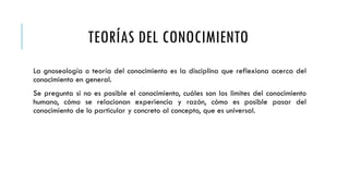 TEORÍAS DEL CONOCIMIENTO
La gnoseología o teoría del conocimiento es la disciplina que reflexiona acerca del
conocimiento en general.
Se pregunta si no es posible el conocimiento, cuáles son los limites del conocimiento
humano, cómo se relacionan experiencia y razón, cómo es posible pasar del
conocimiento de lo particular y concreto al concepto, que es universal.
 