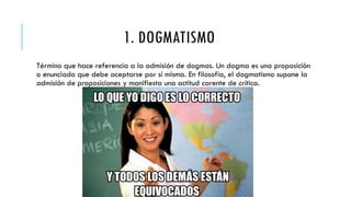 1. DOGMATISMO
Término que hace referencia a la admisión de dogmas. Un dogma es una proposición
o enunciado que debe aceptarse por sí misma. En filosofía, el dogmatismo supone la
admisión de proposiciones y manifiesta una actitud carente de crítica.
 
