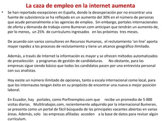 La caza de empleo en la internet aumenta Se han reportado excepciones en España, donde la desesperación por no encontrar una fuente de subsistencia se ha reflejado en un aumento del 30% en el número de personas que acude personalmente a las agencias de empleo.  Sin embargo, portales internacionales de oferta y demanda de trabajo como Bumeran.com anticipan que tendrán un aumento de, por lo menos,  un 25%  de currículums ingresados   en los próximos  tres meses. De acuerdo con varios consultores en Recursos Humanos,  el reclutamiento ‘on line’ aporta mayor rapidez a los procesos de reclutamiento y tiene un alcance geográfico ilimitado.    Además, a través de Internet la información es mayor y se ofrecen métodos automatizados de preselección   y programas de gestión de candidaturas.      No obstante, para las empresas sigue siendo básico que todos los candidatos pasen por una entrevista personal con sus analistas. Hoy existe un número ilimitado de opciones, tanto a escala internacional como local, para que los internautas tengan éxito en su propósito de encontrar una nueva o mejor posición laboral.  En Ecuador, hay   portales, como Porfinempleo.com que     recibe un promedio de 5 000 visitas diarias.   Multitrabajos.com, recientemente adquirido por la internacional Bumeran, se presenta como un portal de fácil búsqueda de las principales vacantes abiertas en varias áreas. Además, solo   las empresas afiliadas  acceden    a la base de datos para revisar algún currículum. 