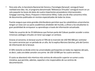 Pero este año, la Secretaría Nacional de Ciencia y Tecnología (Senacyt)  consiguió hacer realidad esta idea. Así, el programa denominado ‘Bibliotecas Virtuales’ consiguió reunir en un solo paquete las bases de datos de cuatro importantes proveedores internacionales: Cengage Learning, Ebsco, Proquest e Interscience Wiley. Cada una de ellas concentra miles de documentos publicados en revistas especializadas de todas las áreas. Puente asegura que estos grandes distribuidores permiten que los catedráticos universitarios tengan un nexo con sus pares académicos alrededor del mundo, y ofrece a los estudiantes la gran posibilidad de enriquecer su aprendizaje a través de información actualizada. Todos los usuarios de las 35 bibliotecas que forman parte del Cobuec pueden acceder a estos inmensos catálogos virtuales sin tener que pagar un centavo.  Gracias al convenio, la Senacyt asume el 70% de la inversión de USD 992 000 por contratar los cuatro servicios por un período de un año. Así lo explica Mariana Sánchez, jefa del Centro de Información de la Senacyt. El 30% restante se divide entre las universidades participantes en todas las regiones del país,  es decir, cada una debe cancelar una prima  de USD 10 000 por los cuatro servicios.  El costo se abaratará más mientras más centros de educación superior se sumen a esta iniciativa, que permite, además, capacitar a los responsables de sus centros de documentación. 
