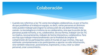  Cuando nos referimos a las TIC como tecnologías colaborativas, es por el hecho
de que posibilitan el trabajo en equipo, es decir, varias personas en distintos
roles pueden trabajar para lograr la consecución de una determinada meta
común. La tecnología en sí misma no es colaborativa, sino que la acción de las
personas puede tornarla, o no, colaborativa. De esa forma, trabajar con las TIC
no implica, necesariamente, trabajar de forma interactiva y colaborativa. Para
eso hay que trabajar intencionalmente con la finalidad de ampliar la
comprensión de los participantes sobre el mundo en que vivimos. Hay que
estimular constantemente a los participantes a aportar no sólo información,
sino también relacionar, posicionarse, expresarse, o sea, crear su saber
personal, crear conocimiento.
Colaboración
 