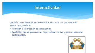 Las TIC’s que utilizamos en la comunicación social son cada día más
interactivas, es decir:
 Permiten la interacción de sus usuarios.
 Posibilitan que dejemos de ser espectadores pasivos, para actuar como
participantes.
Interactividad
 