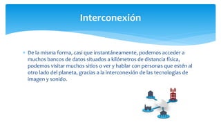  De la misma forma, casi que instantáneamente, podemos acceder a
muchos bancos de datos situados a kilómetros de distancia física,
podemos visitar muchos sitios o ver y hablar con personas que estén al
otro lado del planeta, gracias a la interconexión de las tecnologías de
imagen y sonido.
Interconexión
 