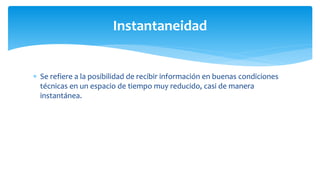  Se refiere a la posibilidad de recibir información en buenas condiciones
técnicas en un espacio de tiempo muy reducido, casi de manera
instantánea.
Instantaneidad
 