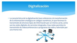  La característica de la digitalización hace referencia a la transformación
de la informaciónn analógica en códigos numéricos, lo que favorece la
transmisión de diversos tipos de información por un mismo canal, como
son las redes digitales de servicios integrados. Esas redes permiten la
transmisión de videoconferencias o programas de radio y televisión por
una misma red.
Digitalización
 