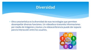  Otra característica es la diversidad de esas tecnologías que permiten
desempeñar diversas funciones. Un videodisco transmite informaciones
por medio de imágenes y textos y la videoconferencia puede dar espacio
para la interacción entre los usuarios.
Diversidad
 