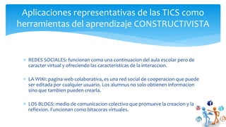  REDES SOCIALES: funcionan como una continuacion del aula escolar pero de
caracter virtual y ofreciendo las caracteristicas de la interaccion.
 LA WIKI: pagina web colaborativa, es una red social de cooperacion que puede
ser editada por cualquier usuario. Los alumnus no solo obtienen informacion
sino que tambien pueden crearla.
 LOS BLOGS: medio de comunicacion colectivo que promueve la creacion y la
reflexion. Funcionan como bitacoras virtuales.
Aplicaciones representativas de las TICS como
herramientas del aprendizaje CONSTRUCTIVISTA
 