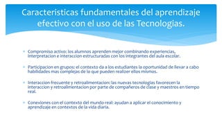  Compromiso activo: los alumnos aprenden mejor combinando experiencias,
interpretacion e interaccion estructuradas con los integrantes del aula escolar.
 Participacion en grupos: el contexto da a los estudiantes la oportunidad de llevar a cabo
habilidades mas complejas de lo que pueden realizer ellos mismos.
 Interaccion frecuente y retroalimentacion: las nuevas tecnologias favorecen la
interaccion y retroalimentacion por parte de compañeros de clase y maestros en tiempo
real.
 Conexiones con el contexto del mundo real: ayudan a aplicar el conocimiento y
aprendizaje en contextos de la vida diaria.
Caracteristicas fundamentales del aprendizaje
efectivo con el uso de las Tecnologias.
 