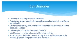  Las nuevas tecnologias en el aprendizaje:
 Aportan un Nuevo modelo de materiales para el proceso de enseñanza
aprendizaje.
 Las redes sociales ayudan a mantener en contacto al alumno y maestro
despues de clases.
 La wiki aporta un Nuevo sentido a los libros.
 Los blogs son considerados como bitacoras en linea.
 Youtube y Flikr permiten subir o descargar videos e ilustrar temas de
manera que sean complementos para las clases.
Conclusiones
 