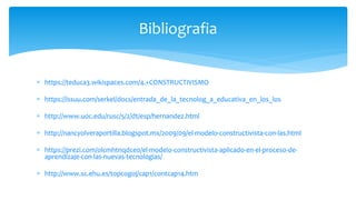  https://teduca3.wikispaces.com/4.+CONSTRUCTIVISMO
 https://issuu.com/serkel/docs/entrada_de_la_tecnolog_a_educativa_en_los_los
 http://www.uoc.edu/rusc/5/2/dt/esp/hernandez.html
 http://nancyolveraportilla.blogspot.mx/2009/09/el-modelo-constructivista-con-las.html
 https://prezi.com/olcmhtnqdce0/el-modelo-constructivista-aplicado-en-el-proceso-de-
aprendizaje-con-las-nuevas-tecnologias/
 http://www.sc.ehu.es/topcogoj/cap1/contcap14.htm
Bibliografia
 