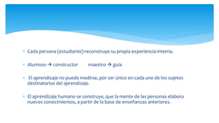  Cada persona (estudiante) reconstruye su propia experiencia interna.
 Alumnos  constructor maestro  guía
 El aprendizaje no puede medirse, por ser único en cada uno de los sujetos
destinatarios del aprendizaje.
 El aprendizaje humano se construye, que la mente de las personas elabora
nuevos conocimientos, a partir de la base de enseñanzas anteriores.
 