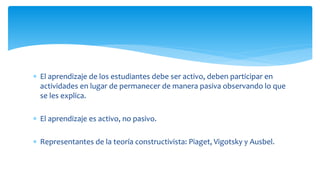  El aprendizaje de los estudiantes debe ser activo, deben participar en
actividades en lugar de permanecer de manera pasiva observando lo que
se les explica.
 El aprendizaje es activo, no pasivo.
 Representantes de la teoría constructivista: Piaget, Vigotsky y Ausbel.
 