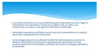  Los media educativos son un procedimiento por el que podemos hacer llegar la
información a los aprendices. Puede ser un objeto real, un video, una
trasparencia, un audio o un programa informático multimedia.
 Informática educativa es definida como el uso de la computadora en el diseño,
desarrollo y evaluación de la instrucción.
 La tecnología educativa nos debe de facilitar herramientas para aumentar la
eficacia, efectividad y atractivo de la experiencia de aprendizaje. En este
contexto deben de ser entendida y utilizadas las nuevas tecnologías aplicadas a
la educación.
 
