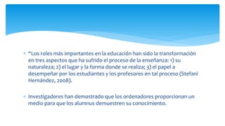 “Los roles más importantes en la educación han sido la transformación
en tres aspectos que ha sufrido el proceso de la enseñanza: 1) su
naturaleza; 2) el lugar y la forma donde se realiza; 3) el papel a
desempeñar por los estudiantes y los profesores en tal proceso (Stefani
Hernández, 2008).
 Investigadores han demostrado que los ordenadores proporcionan un
medio para que los alumnus demuestren su conocimiento.
 