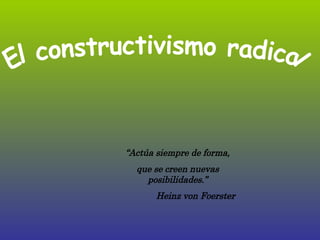 “ Actúa siempre de forma, que se creen nuevas posibilidades.” Heinz von Foerster El constructivismo radical 