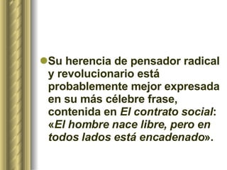 Su herencia de pensador radical y revolucionario está probablemente mejor expresada en su más célebre frase, contenida en  El contrato social : « El hombre nace libre, pero en todos lados está encadenado ». 