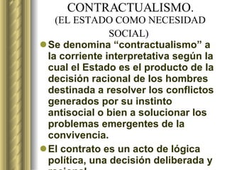 CONTRACTUALISMO. ( EL ESTADO COMO NECESIDAD  SOCIAL)   Se denomina “contractualismo” a la corriente interpretativa según la cual el Estado es el producto de la decisión racional de los hombres destinada a resolver los conflictos generados por su instinto antisocial o bien a solucionar los problemas emergentes de la convivencia.  El contrato es un acto de lógica política, una decisión deliberada y racional. 