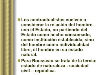 Los contractualistas vuelven a considerar la relación del hombre con el Estado, no partiendo del Estado como hecho consumado, como institución establecida, sino del hombre como individualidad libre, el hombre en su estado natural.  Para Rousseau se trata de la tercia: estado de naturaleza - sociedad civil – república.   