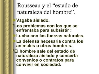 Rousseau y el “estado de naturaleza del hombre”. Vagaba aislado. *Los problemas con los que se enfrentaba para subsistir : Lucha con las fuerzas naturales. La defensa necesaria contra los animales u otros hombres. *El hombre sale del estado de naturaleza aislado y concerta convenios o contratos para convivir en sociedad. 