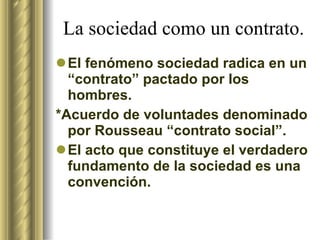 La sociedad como un contrato. El fenómeno sociedad radica en un “contrato” pactado por los hombres.  *Acuerdo de voluntades denominado por Rousseau “contrato social”. El acto que constituye el verdadero fundamento de la sociedad es una convención.  