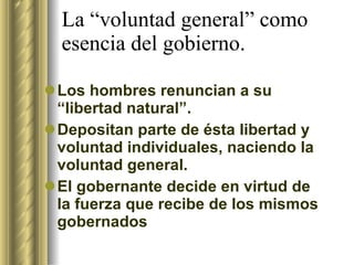 La “voluntad general” como esencia del gobierno. Los hombres renuncian a su “libertad natural”. Depositan parte de ésta libertad y voluntad individuales, naciendo la voluntad general. El gobernante decide en virtud de la fuerza que recibe de los mismos gobernados 