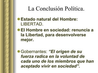 La Conclusión Política. Estado natural del Hombre:  LIBERTAD. El Hombre en sociedad: renuncia a la Libertad, para desenvolverse mejor. Gobernantes:  “El origen de su fuerza radica en la voluntad de cada uno de los miembros que han aceptado vivir en sociedad”. 