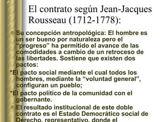 El contrato según Jean-Jacques Rousseau (1712-1778): Su concepción antropológica: El hombre es un ser bueno por naturaleza pero el “progreso” ha permitido el avance de las comodidades a cambio de un retroceso de las libertades. Sostiene que existen dos pactos:  *El pacto social mediante el cual todos los hombres, mediante la “voluntad general”, configuran un pueblo; *El pacto político de la comunidad con el gobernante. El resultado institucional de este doble contrato es el Estado Democrático social de Derecho, representativo, donde el Parlamento es el instrumento fundamental de la voluntad general expresada por medio de la ley. 