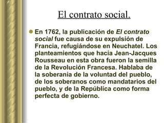 En 1762, la publicación de  El contrato social  fue causa de su expulsión de Francia, refugiándose en Neuchatel. Los planteamientos que hacía Jean-Jacques Rousseau en esta obra fueron la semilla de la Revolución Francesa. Hablaba de la soberanía de la voluntad del pueblo, de los soberanos como mandatarios del pueblo, y de la República como forma perfecta de gobierno. El contrato social. 