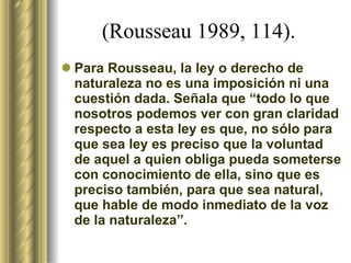 (Rousseau 1989, 114).   Para Rousseau, la ley o derecho de naturaleza no es una imposición ni una cuestión dada. Señala que “todo lo que nosotros podemos ver con gran claridad respecto a esta ley es que, no sólo para que sea ley es preciso que la voluntad de aquel a quien obliga pueda someterse con conocimiento de ella, sino que es preciso también, para que sea natural, que hable de modo inmediato de la voz de la naturaleza”. 