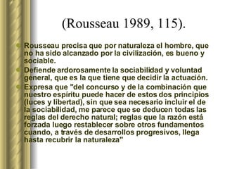 (Rousseau 1989, 115).  Rousseau precisa que por naturaleza el hombre, que no ha sido alcanzado por la civilización, es bueno y sociable.  Defiende ardorosamente la sociabilidad y voluntad general, que es la que tiene que decidir la actuación.  Expresa que "del concurso y de la combinación que nuestro espíritu puede hacer de estos dos principios (luces y libertad), sin que sea necesario incluir el de la sociabilidad, me parece que se deducen todas las reglas del derecho natural; reglas que la razón está forzada luego restablecer sobre otros fundamentos cuando, a través de desarrollos progresivos, llega hasta recubrir la naturaleza"   