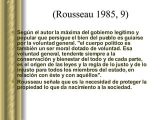 (Rousseau 1985, 9)   Según el autor la máxima del gobierno legítimo y popular que persigue el bien del pueblo es guiarse por la voluntad general. "el cuerpo político es también un ser moral dotado de voluntad. Esa voluntad general, tendente siempre a la conservación y bienestar del todo y de cada parte, es el origen de las leyes y la regla de lo justo y de lo injusto para todos los miembros del estado, en relación con éste y con aquéllos".  Rousseau señala que es la necesidad de proteger la propiedad lo que da nacimiento a la sociedad.   
