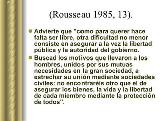 (Rousseau 1985, 13).  Advierte que "como para querer hace falta ser libre, otra dificultad no menor consiste en asegurar a la vez la libertad pública y la autoridad del gobierno.  Buscad los motivos que llevaron a los hombres, unidos por sus mutuas necesidades en la gran sociedad, a estrechar su unión mediante sociedades civiles: no encontraréis otro que el de asegurar los bienes, la vida y la libertad de cada miembro mediante la protección de todos".  