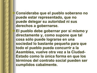 Consideraba que el pueblo soberano no puede estar representado, que no puede delegar su autoridad ni sus derechos a gobernarse.  El pueblo debe gobernar por sí mismo y directamente y, como supone que tal cosa sólo puede lograrse en una sociedad lo bastante pequeña para que todo el pueblo pueda concurrir a la Asamblea, vuelve otra vez a la Ciudad-Estado como la única forma en que los términos del contrato social pueden ser cumplidos cabalmente.  