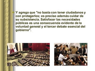 Y agrega que "no basta con tener ciudadanos y con protegerlos; es preciso además cuidar de su subsistencia. Satisfacer las necesidades públicas es una consecuencia evidente de la voluntad general y el tercer debate esencial del gobierno".   