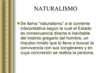 NATURALISMO Se llama “naturalismo” a la corriente interpretativa según la cual el Estado es consecuencia directa e inevitable del instinto gregario del hombre, un impulso innato que lo lleva a buscar la convivencia con sus congéneres y en cuya concreción se realiza la persona. 