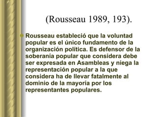 (Rousseau 1989, 193).   Rousseau estableció que la voluntad popular es el único fundamento de la organización política. Es defensor de la soberanía popular que considera debe ser expresada en Asambleas y niega la representación popular a la que considera ha de llevar fatalmente al dominio de la mayoría por los representantes populares.  