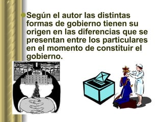 Según el autor las distintas formas de gobierno tienen su origen en las diferencias que se presentan entre los particulares en el momento de constituir el gobierno.  