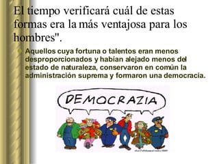 El tiempo verificará cuál de estas formas era la más ventajosa para los hombres". Aquellos cuya fortuna o talentos eran menos desproporcionados y habían alejado menos del estado de naturaleza, conservaron en común la administración suprema y formaron una democracia.  