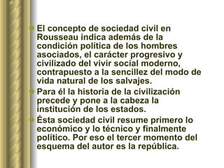 El concepto de sociedad civil en Rousseau indica además de la condición política   de los hombres asociados, el carácter progresivo y civilizado del vivir social moderno, contrapuesto a la sencillez del modo de vida natural   de los salvajes.  Para él la historia de la civilización precede y pone a la cabeza la institución de los estados.  Ésta sociedad civil resume primero lo económico y lo técnico y finalmente político. Por eso el tercer momento del esquema del autor es la república. 