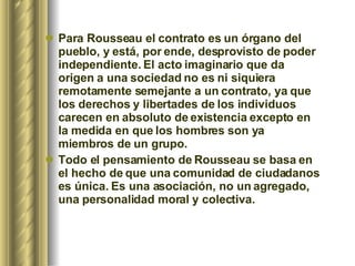 Para Rousseau el contrato es un órgano del pueblo, y está, por ende, desprovisto de poder independiente. El acto imaginario que da origen a una sociedad no es ni siquiera remotamente semejante a un contrato, ya que los derechos y libertades de los individuos carecen en absoluto de existencia excepto en la medida en que los hombres son ya miembros de un grupo.  Todo el pensamiento de Rousseau se basa en el hecho de que una comunidad de ciudadanos es única. Es una asociación, no un agregado, una personalidad moral y colectiva.  