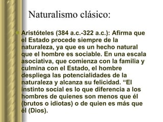 Naturalismo clásico:  Aristóteles (384 a.c.-322 a.c.): Afirma que el Estado procede siempre de la naturaleza, ya que es un hecho natural que el hombre es sociable. En una escala asociativa, que comienza con la familia y culmina con el Estado, el hombre despliega las potencialidades de la naturaleza y alcanza su felicidad. “El instinto social es lo que diferencia a los hombres de quienes son menos que él (brutos o idiotas) o de quien es más que él (Dios).  