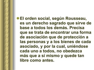 El orden social, según Rousseau, es un derecho sagrado que sirve de base a todos los demás. Precisa que se trata de encontrar una forma de asociación que de protección a las personas y a los bienes de cada asociado, y por la cual, uniéndose cada uno a todos, no obedezca más que a sí mismo y quede tan libre como antes.  