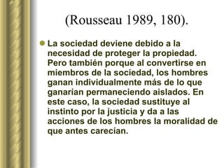 (Rousseau 1989, 180).   La sociedad deviene debido a la necesidad de proteger la propiedad. Pero también porque al convertirse en miembros de la sociedad, los hombres ganan individualmente más de lo que ganarían permaneciendo aislados. En este caso, la sociedad sustituye al instinto por la justicia y da a las acciones de los hombres la moralidad de que antes carecían.  